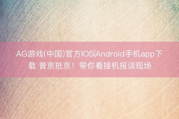 AG游戏(中国)官方IOS|Android手机app下载 普京抵京！带你看接机报谈现场