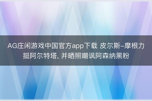 AG庄闲游戏中国官方app下载 皮尔斯-摩根力挺阿尔特塔， 并晒照嘲讽阿森纳黑粉