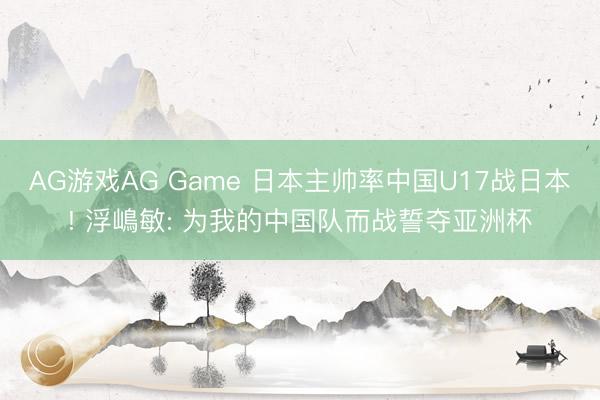 AG游戏AG Game 日本主帅率中国U17战日本! 浮嶋敏: 为我的中国队而战誓夺亚洲杯