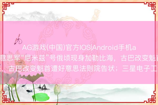 AG游戏(中国)官方IOS|Android手机app下载 炸药味全王人！好意思军“尼米兹”号俄顷现身加勒比海，古巴改变魁首遭好意思法则院告状；三星电子工会今全面歇工