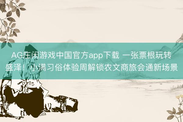 AG庄闲游戏中国官方app下载 一张票根玩转盛泽！小满习俗体验周解锁农文商旅会通新场景