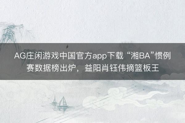 AG庄闲游戏中国官方app下载 “湘BA”惯例赛数据榜出炉，益阳肖钰伟摘篮板王
