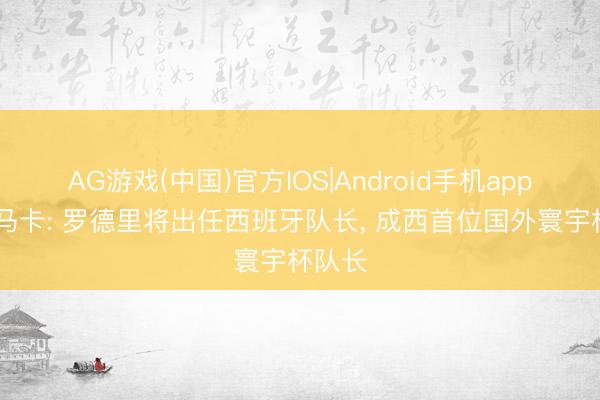 AG游戏(中国)官方IOS|Android手机app下载 马卡: 罗德里将出任西班牙队长, 成西首位国外寰宇杯队长