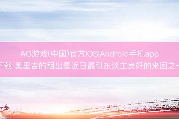 AG游戏(中国)官方IOS|Android手机app下载 奥里吉的租出是近日最引东谈主良好的来回之一
