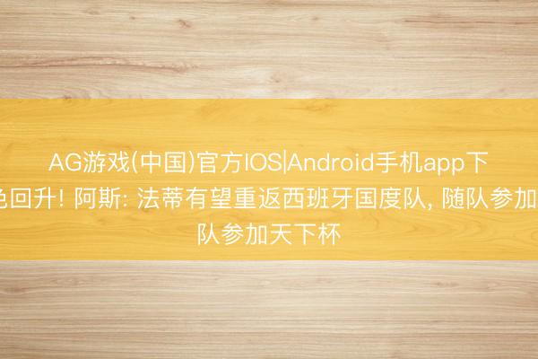AG游戏(中国)官方IOS|Android手机app下载 景色回升! 阿斯: 法蒂有望重返西班牙国度队， 随队参加天下杯