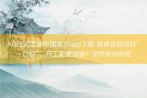 AG庄闲游戏中国官方app下载 装修合同说好“一口价”，开工前要加钱？法院何如判定