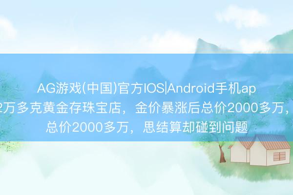 AG游戏(中国)官方IOS|Android手机app下载 浙江爱妻将2万多克黄金存珠宝店，金价暴涨后总价2000多万，思结算却碰到问题