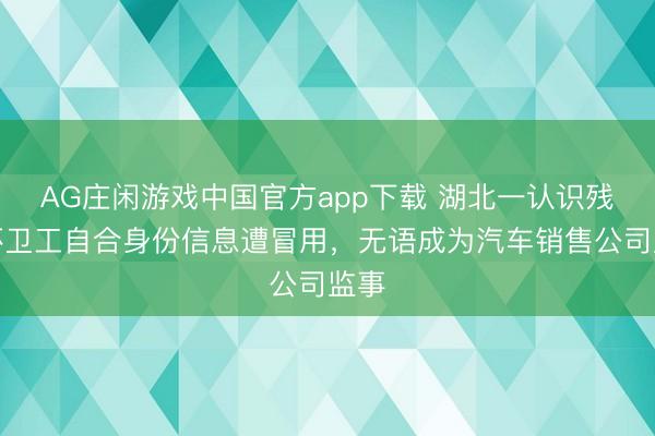 AG庄闲游戏中国官方app下载 湖北一认识残疾环卫工自合身份信息遭冒用，无语成为汽车销售公司监事