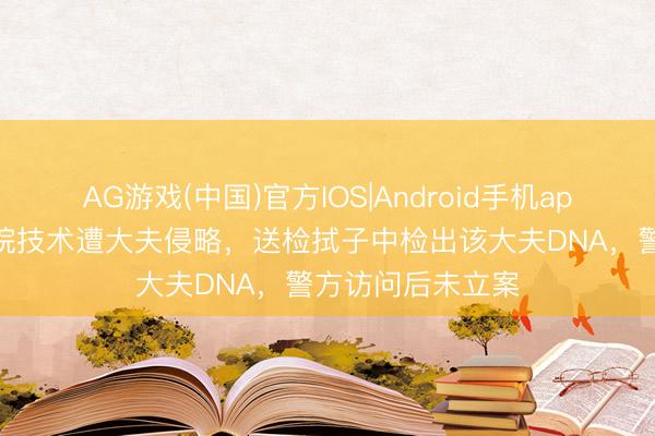 AG游戏(中国)官方IOS|Android手机app下载 女子称入院技术遭大夫侵略，送检拭子中检出该大夫DNA，警方访问后未立案