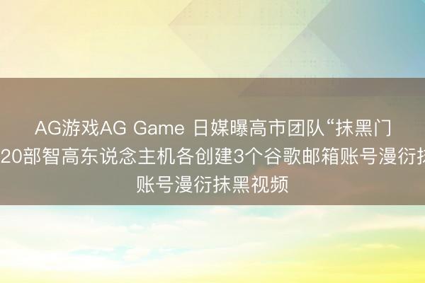 AG游戏AG Game 日媒曝高市团队“抹黑门”新料：20部智高东说念主机各创建3个谷歌邮箱账号漫衍抹黑视频