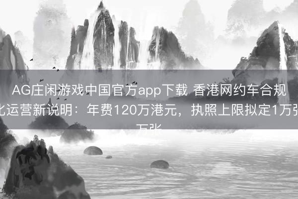 AG庄闲游戏中国官方app下载 香港网约车合规化运营新说明：年费120万港元，执照上限拟定1万张