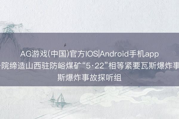 AG游戏(中国)官方IOS|Android手机app下载 国务院缔造山西驻防峪煤矿“5·22”相等紧要瓦斯爆炸事故探听组