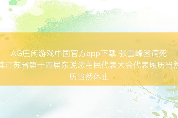AG庄闲游戏中国官方app下载 张雪峰因病死亡，其江苏省第十四届东说念主民代表大会代表履历当然休止