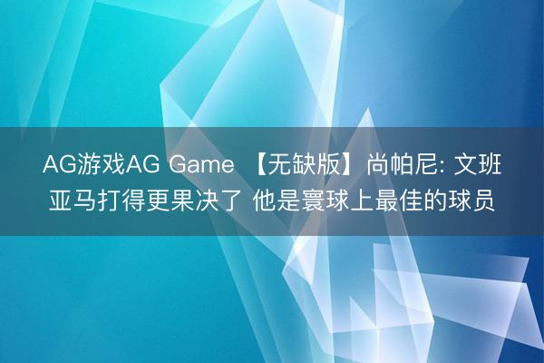 AG游戏AG Game 【无缺版】尚帕尼: 文班亚马打得更果决了 他是寰球上最佳的球员