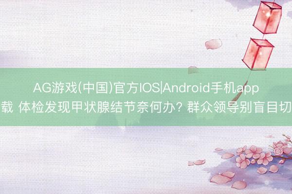 AG游戏(中国)官方IOS|Android手机app下载 体检发现甲状腺结节奈何办? 群众领导别盲目切除